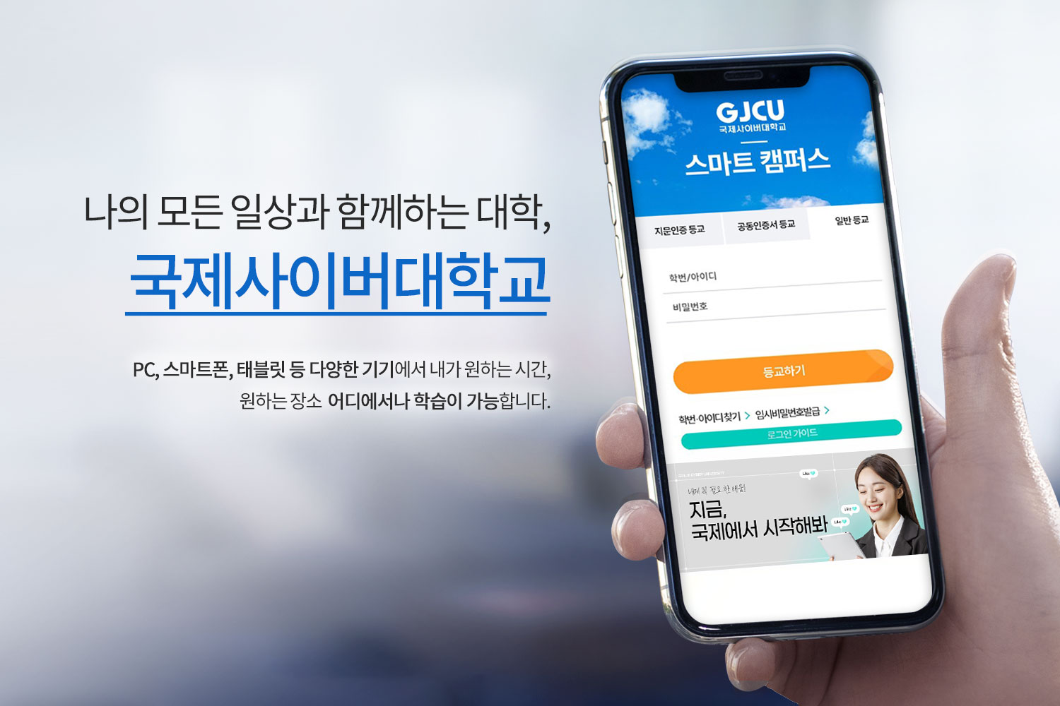 나의 모든 일상과 함께하는 대학 국제사이버대학교 PC,스마트폰,태블릿 등 다양한 기기에서 내가 원하는 시간,원하는 장소 어디에서나 학습이 가능합니다. /GJCU 국제사이버대학교 스마트 캠퍼스/ 지문인증 등교 / 공동인증서 등교 / 일반등교 / 학번/아이디 / 비밀번호 / 등교하기 /학번·아이디 찾기 / 임시비밀번호발급 / 로그인가이드 / 내게 꼭 필요 한 배움! / 지금,국제에서 시작해봐