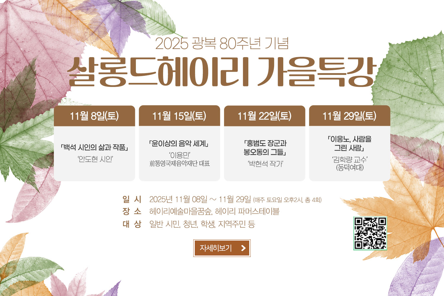 2025 광복 80주년 기념 살롱드헤이리 가을특강 / 11월 8일(토) 「백석 시인의 삶과 작품」 ‘안도현 시인’ / 11월 15일(토) 「윤이상의 음악 세계」 ‘이용민’ 前통영국제음악재단 대표 / 11월 22일(토) 「홍범도 장군과 봉오동의 그들」 ‘박현석 작가’ / 11월 29일(토) 「이응노, 사람을 그린 사람」 ‘김학량 교수’(동덕여대)/ 일시: 2025년 11월 08일 ~ 11월 29일 (매주 토요일 오후2시, 총 4회) / 장소:헤이리예술마을꿈숲, 헤이리 파머스테이블 / 대상:일반 시민, 청년, 학생, 지역주민 등 / 자세히보기