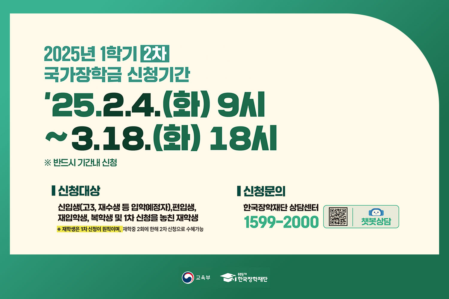 2025년 1학기 2차 / 국가장학금 신청기간 / '25.02.04. [화] 9시 ~03.18.(화) 18시 / ※ 반드시 기간내 신청 / 정부(안)기준 2025년 국가장학금 9구간까지 확대! / 신청대상 / 신입생(고3, 재수생 등 입학예정자), 재학생, 편입생, 재입학생, 복학생 등 모든 대학생 / ※ 재학생은 1차 신청이 원칙이며, 재학중 2회에 한해 2차 신청으로 수혜가능 / 신청문의 / 한국장학재단상담센터 1599-2000 / 쉽고 간편하게 꾹~ / 갓생의 시작 / 국가장학금과 함께! / 교육부 푸른동대 한국장학재단