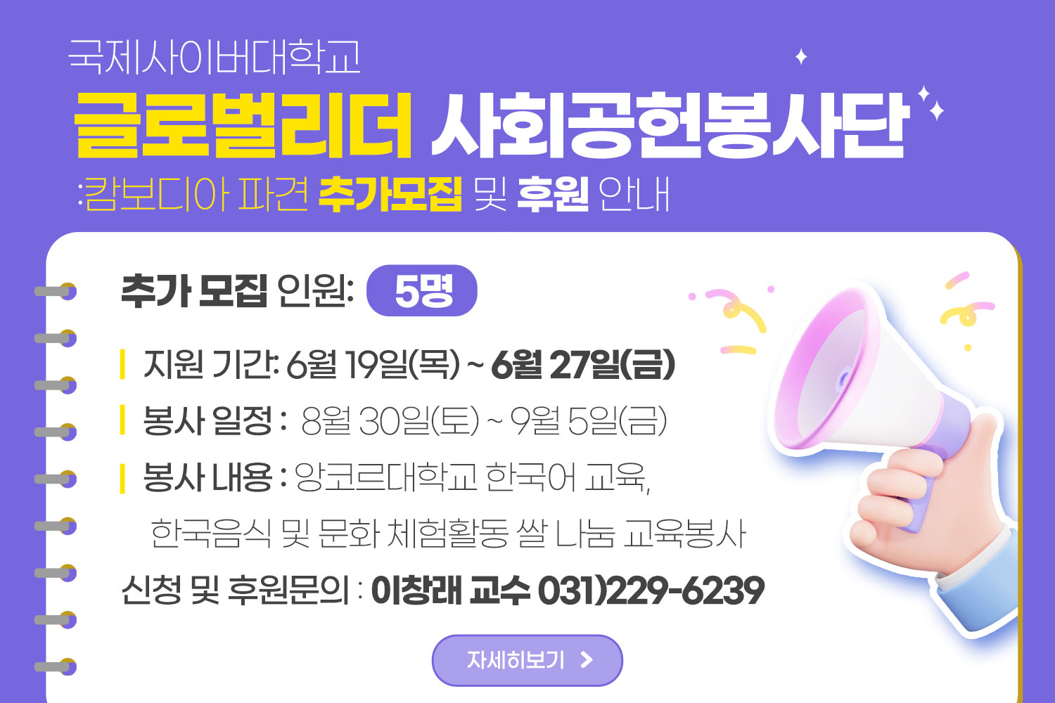국제사이버대학교 / 글로벌리터 사회공헌봉사단 / :캄보디아 파견 추가모집 및 후원안내 / 추가 모집 인원: 5명 / 지원 기간: 6월 19일(목) ~ 6월 27일(금) / 봉사 일정: 8월 30일(토) ~ 9월 5일(금) / 봉사 내용: 앙코르대학교 한국어 교육, 한국음식 및 문화 체험활동 쌀 나눔 교육봉사 / 신청 및 후원문의:이창래 교수 031)229-6239 / 자세히보기
